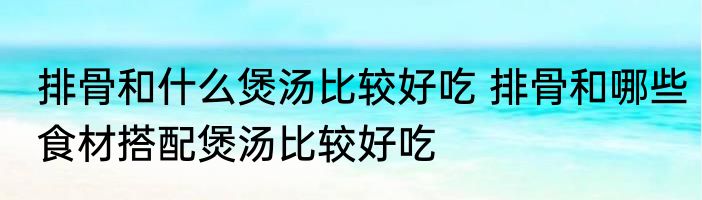 排骨和什么煲汤比较好吃 排骨和哪些食材搭配煲汤比较好吃