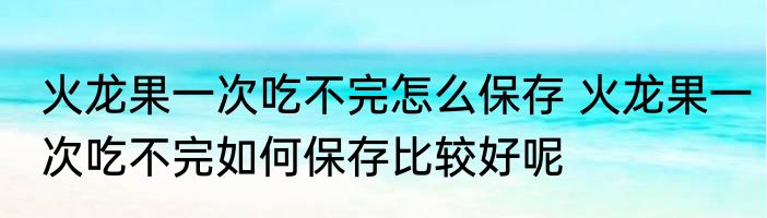 火龙果一次吃不完怎么保存 火龙果一次吃不完如何保存比较好呢