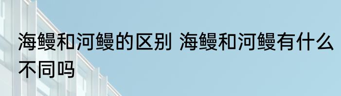 海鳗和河鳗的区别 海鳗和河鳗有什么不同吗