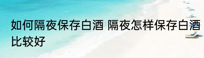 如何隔夜保存白酒 隔夜怎样保存白酒比较好