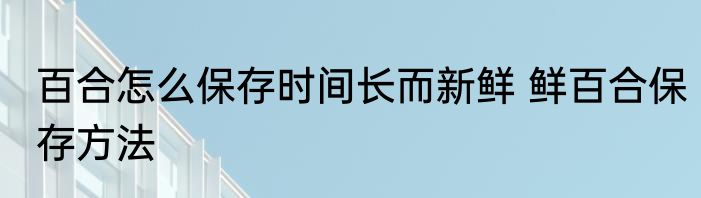 百合怎么保存时间长而新鲜 鲜百合保存方法