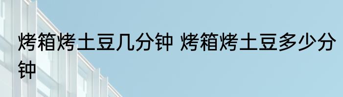 烤箱烤土豆几分钟 烤箱烤土豆多少分钟