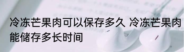 冷冻芒果肉可以保存多久 冷冻芒果肉能储存多长时间