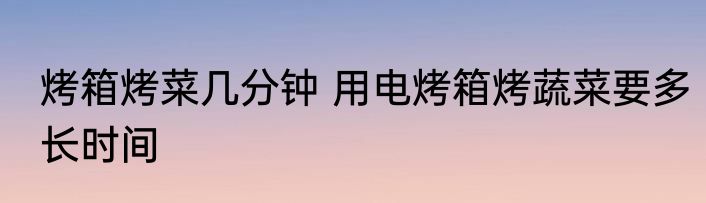 烤箱烤菜几分钟 用电烤箱烤蔬菜要多长时间