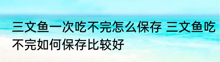 三文鱼一次吃不完怎么保存 三文鱼吃不完如何保存比较好
