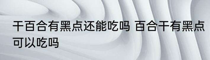 干百合有黑点还能吃吗 百合干有黑点可以吃吗