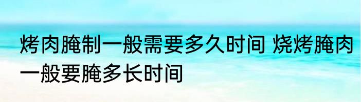烤肉腌制一般需要多久时间 烧烤腌肉一般要腌多长时间