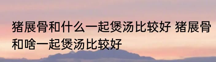 猪展骨和什么一起煲汤比较好 猪展骨和啥一起煲汤比较好