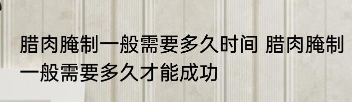 腊肉腌制一般需要多久时间 腊肉腌制一般需要多久才能成功