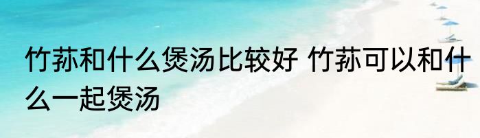 竹荪和什么煲汤比较好 竹荪可以和什么一起煲汤