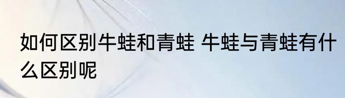 如何区别牛蛙和青蛙 牛蛙与青蛙有什么区别呢