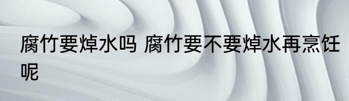 腐竹要焯水吗 腐竹要不要焯水再烹饪呢