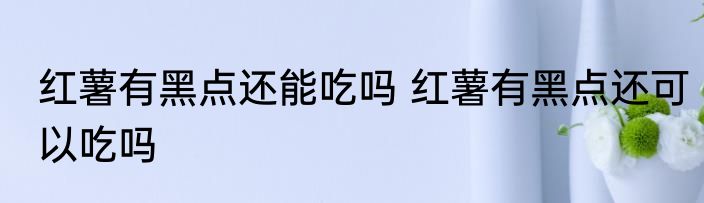红薯有黑点还能吃吗 红薯有黑点还可以吃吗