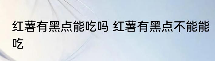 红薯有黑点能吃吗 红薯有黑点不能能吃