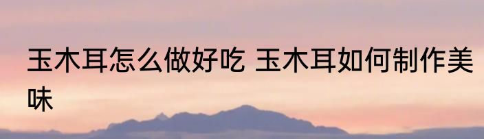玉木耳怎么做好吃 玉木耳如何制作美味