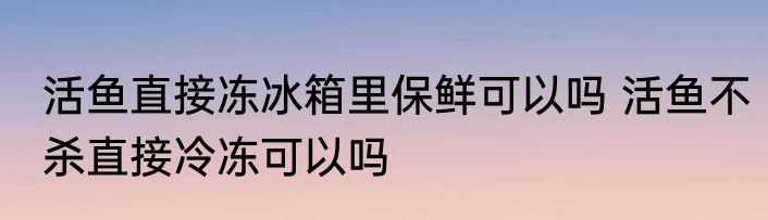 活鱼直接冻冰箱里保鲜可以吗 活鱼不杀直接冷冻可以吗
