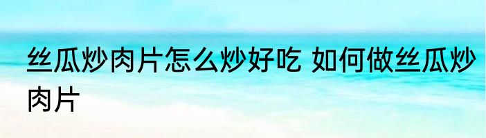 丝瓜炒肉片怎么炒好吃 如何做丝瓜炒肉片