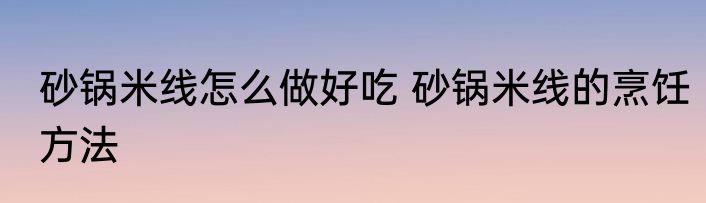 砂锅米线怎么做好吃 砂锅米线的烹饪方法