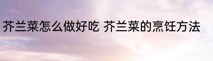 芥兰菜怎么做好吃 芥兰菜的烹饪方法