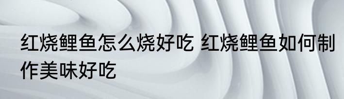 红烧鲤鱼怎么烧好吃 红烧鲤鱼如何制作美味好吃