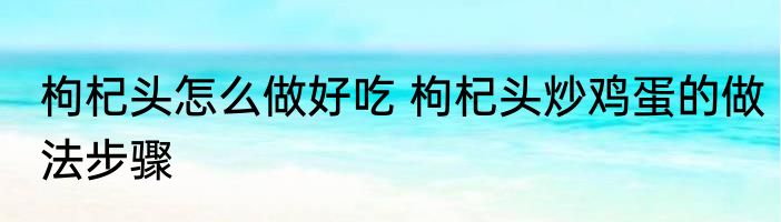 枸杞头怎么做好吃 枸杞头炒鸡蛋的做法步骤