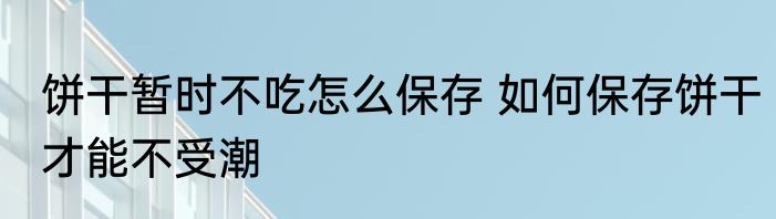 饼干暂时不吃怎么保存 如何保存饼干才能不受潮