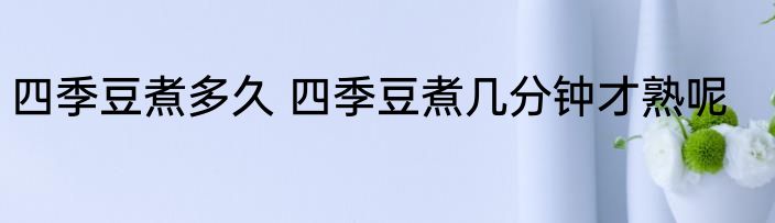 四季豆煮多久 四季豆煮几分钟才熟呢