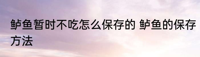 鲈鱼暂时不吃怎么保存的 鲈鱼的保存方法
