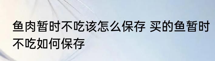 鱼肉暂时不吃该怎么保存 买的鱼暂时不吃如何保存