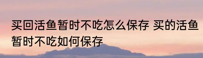 买回活鱼暂时不吃怎么保存 买的活鱼暂时不吃如何保存