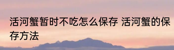 活河蟹暂时不吃怎么保存 活河蟹的保存方法