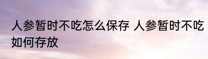 人参暂时不吃怎么保存 人参暂时不吃如何存放