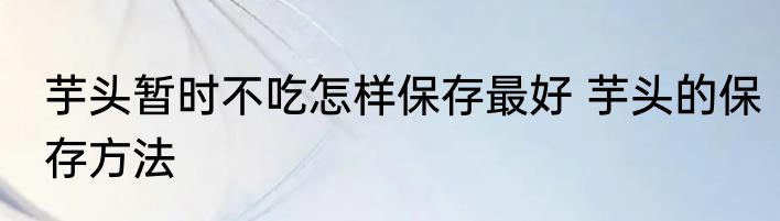 芋头暂时不吃怎样保存最好 芋头的保存方法