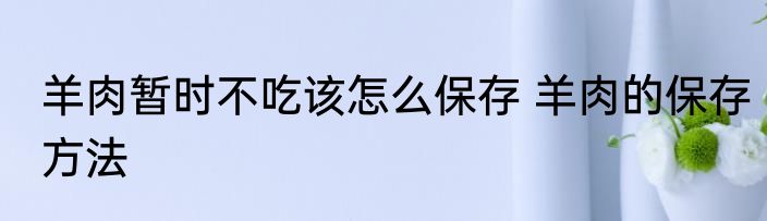 羊肉暂时不吃该怎么保存 羊肉的保存方法