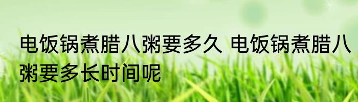 电饭锅煮腊八粥要多久 电饭锅煮腊八粥要多长时间呢