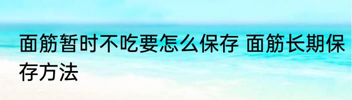 面筋暂时不吃要怎么保存 面筋长期保存方法