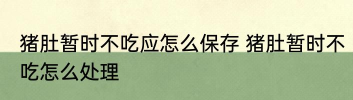 猪肚暂时不吃应怎么保存 猪肚暂时不吃怎么处理