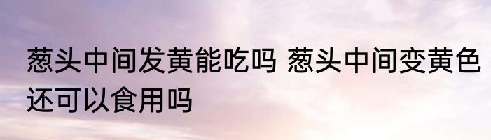 葱头中间发黄能吃吗 葱头中间变黄色还可以食用吗