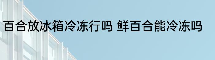 百合放冰箱冷冻行吗 鲜百合能冷冻吗