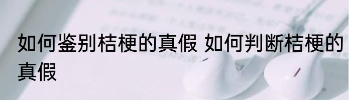 如何鉴别桔梗的真假 如何判断桔梗的真假