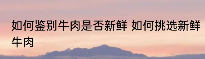如何鉴别牛肉是否新鲜 如何挑选新鲜牛肉