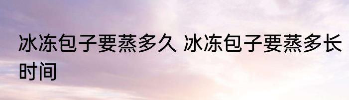 冰冻包子要蒸多久 冰冻包子要蒸多长时间