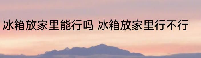 冰箱放家里能行吗 冰箱放家里行不行