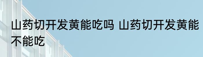 山药切开发黄能吃吗 山药切开发黄能不能吃
