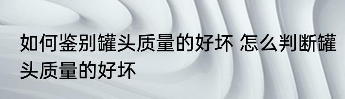 如何鉴别罐头质量的好坏 怎么判断罐头质量的好坏