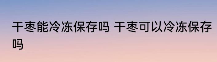干枣能冷冻保存吗 干枣可以冷冻保存吗