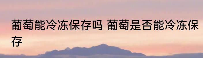 葡萄能冷冻保存吗 葡萄是否能冷冻保存