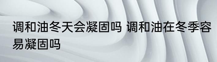 调和油冬天会凝固吗 调和油在冬季容易凝固吗