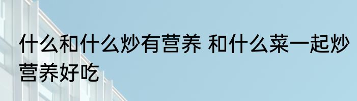 什么和什么炒有营养 和什么菜一起炒营养好吃