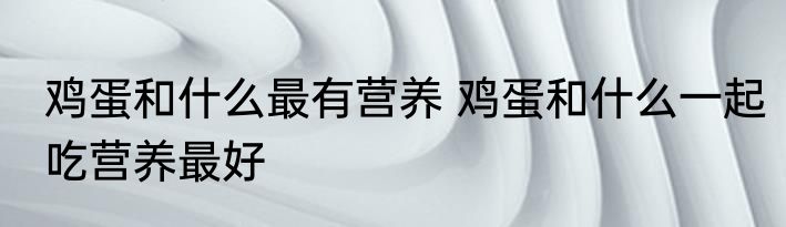 鸡蛋和什么最有营养 鸡蛋和什么一起吃营养最好